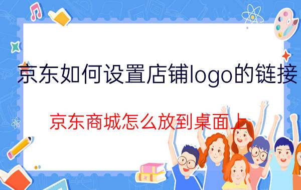 京东如何设置店铺logo的链接 京东商城怎么放到桌面上？